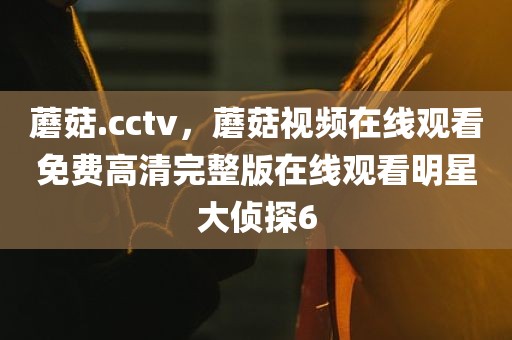 蘑菇.cctv，蘑菇视频在线观看免费高清完整版在线观看明星大侦探6
