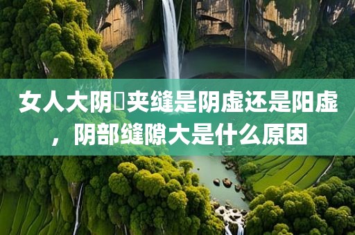 女人大阴脣夹缝是阴虚还是阳虚，阴部缝隙大是什么原因