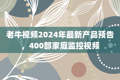 老牛视频2024年最新产品预告，400部家庭监控视频