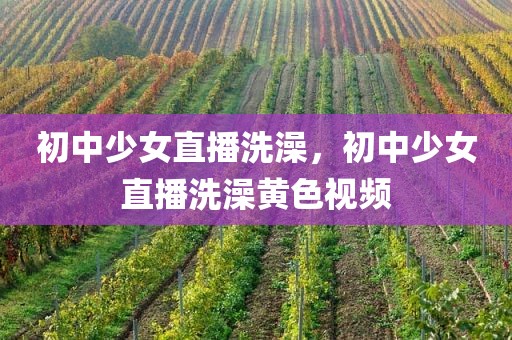 初中少女直播洗澡，初中少女直播洗澡黄色视频