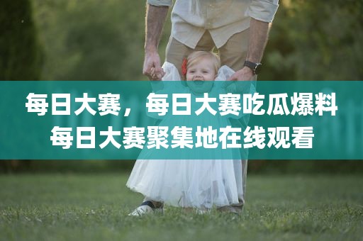 每日大赛，每日大赛吃瓜爆料每日大赛聚集地在线观看