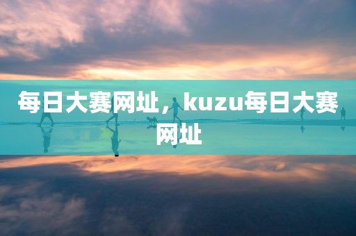 每日大赛网址，kuzu每日大赛网址