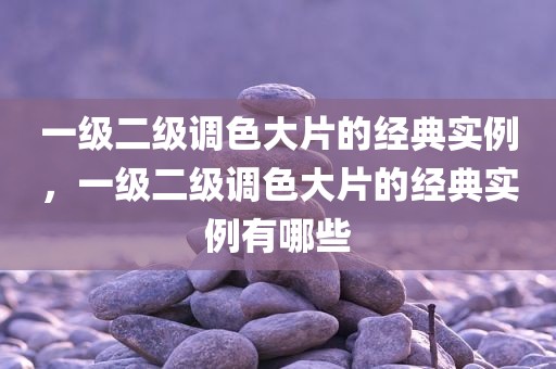 一级二级调色大片的经典实例，一级二级调色大片的经典实例有哪些