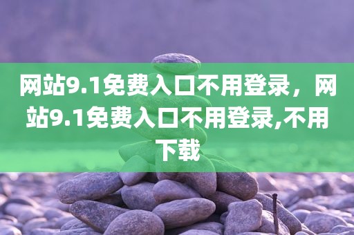 网站9.1免费入口不用登录，网站9.1免费入口不用登录,不用下载