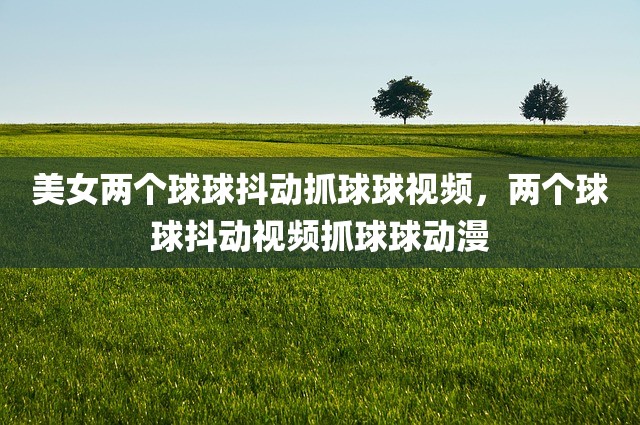 美女两个球球抖动抓球球视频，两个球球抖动视频抓球球动漫