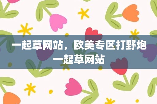 一起草网站，欧美专区打野炮一起草网站
