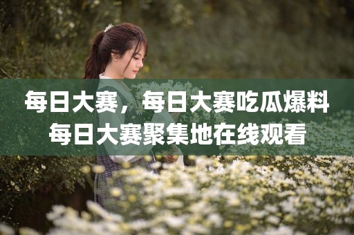 每日大赛，每日大赛吃瓜爆料每日大赛聚集地在线观看