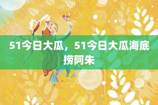 51今日大瓜，51今日大瓜海底捞阿朱