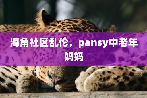海角社区乱伦，pansy中老年妈妈