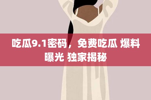 吃瓜9.1密码，免费吃瓜 爆料曝光 独家揭秘