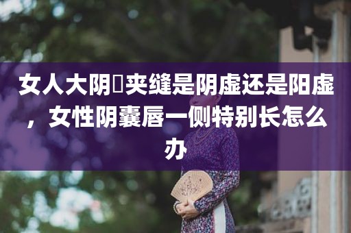 女人大阴脣夹缝是阴虚还是阳虚，女性阴囊唇一侧特别长怎么办