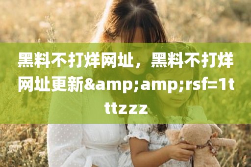 黑料不打烊网址，黑料不打烊网址更新&amp;rsf=1tttzzz