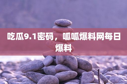 吃瓜9.1密码，呱呱爆料网每日爆料