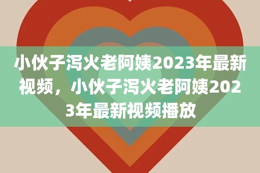 小伙子泻火老阿姨2023年最新视频，小伙子泻火老阿姨2023年最新视频播放