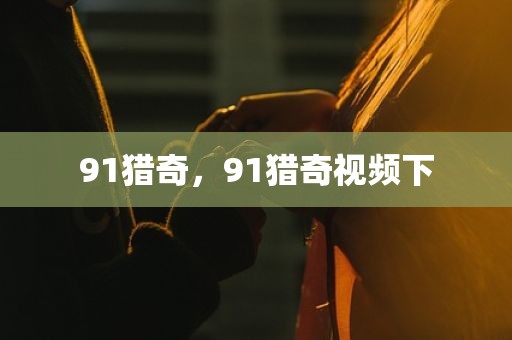 91猎奇，91猎奇视频下