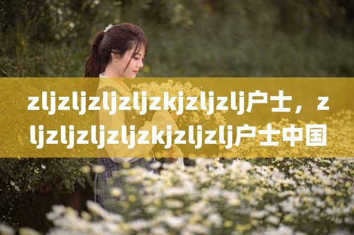 zljzljzljzljzkjzljzlj户士，zljzljzljzljzkjzljzlj户士中国