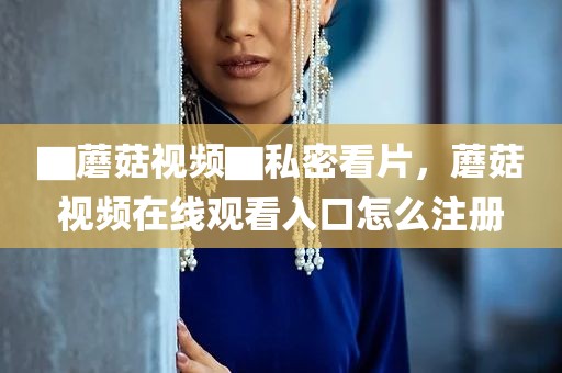 ▇蘑菇视频▇私密看片，蘑菇视频在线观看入口怎么注册