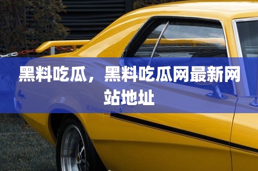 黑料吃瓜，黑料吃瓜网最新网站地址