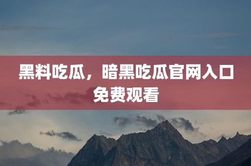 黑料吃瓜，暗黑吃瓜官网入口免费观看