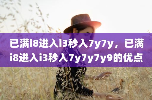 已满i8进入i3秒入7y7y，已满i8进入i3秒入7y7y7y9的优点