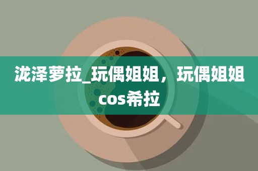 泷泽萝拉_玩偶姐姐，玩偶姐姐cos希拉