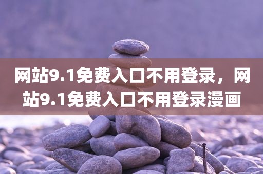 网站9.1免费入口不用登录，网站9.1免费入口不用登录漫画