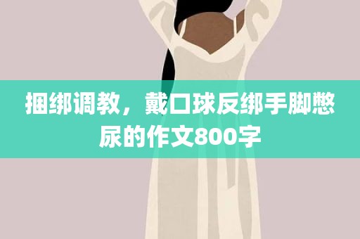 捆绑调教，戴口球反绑手脚憋尿的作文800字