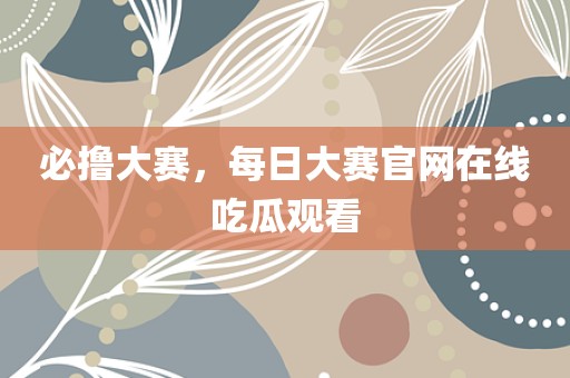 必撸大赛，每日大赛官网在线吃瓜观看