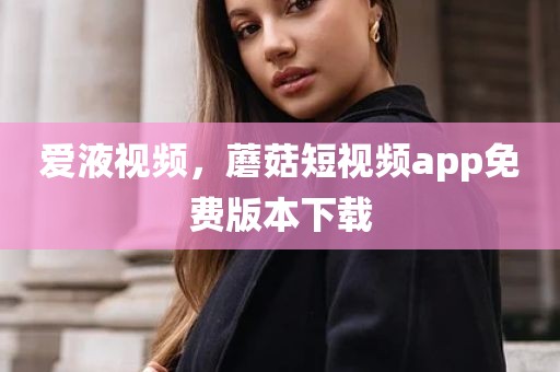 爱液视频，蘑菇短视频app免费版本下载