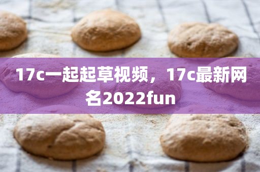 17c一起起草视频，17c最新网名2022fun