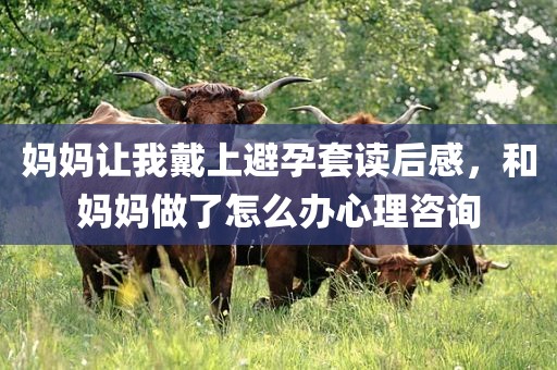 妈妈让我戴上避孕套读后感，和妈妈做了怎么办心理咨询