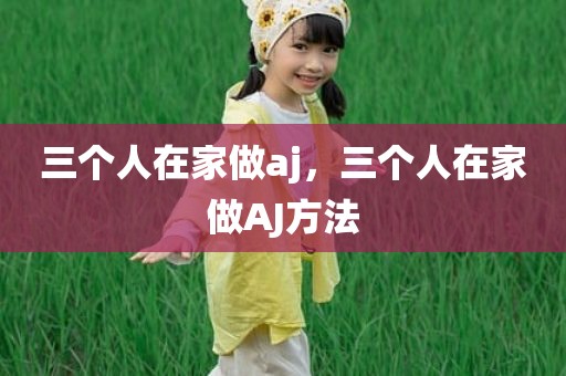 三个人在家做aj，三个人在家做AJ方法