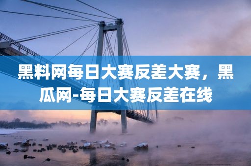 黑料网每日大赛反差大赛，黑瓜网-每日大赛反差在线