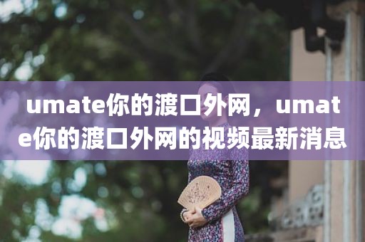 umate你的渡口外网，umate你的渡口外网的视频最新消息