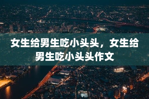 女生给男生吃小头头，女生给男生吃小头头作文