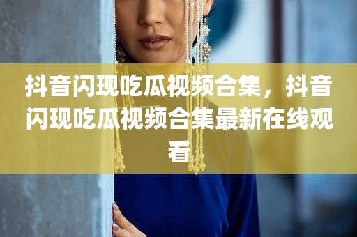 抖音闪现吃瓜视频合集，抖音闪现吃瓜视频合集最新在线观看