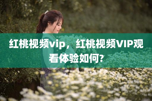 红桃视频vip，红桃视频VIP观看体验如何?