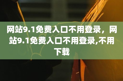 网站9.1免费入口不用登录，网站9.1免费入口不用登录,不用下载