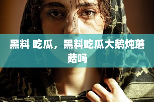 黑料 吃瓜，黑料吃瓜大鹅炖蘑菇吗