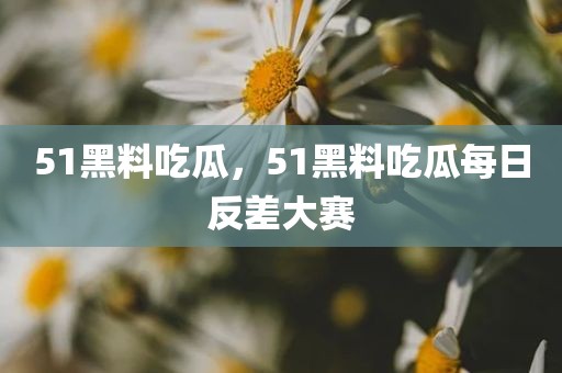 51黑料吃瓜，51黑料吃瓜每日反差大赛