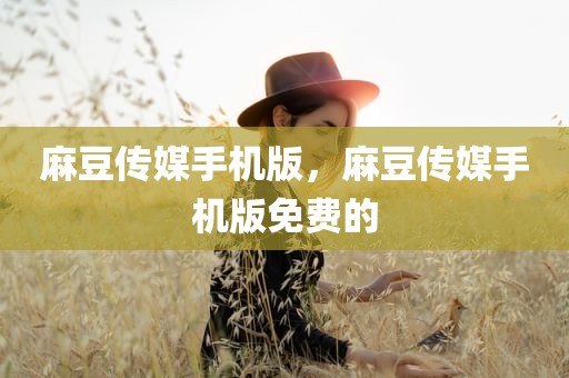 麻豆传媒手机版，麻豆传媒手机版免费的