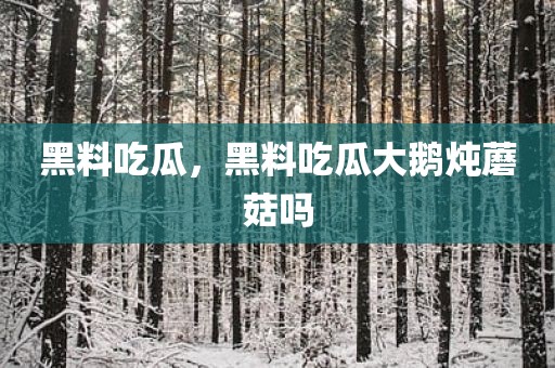黑料吃瓜，黑料吃瓜大鹅炖蘑菇吗