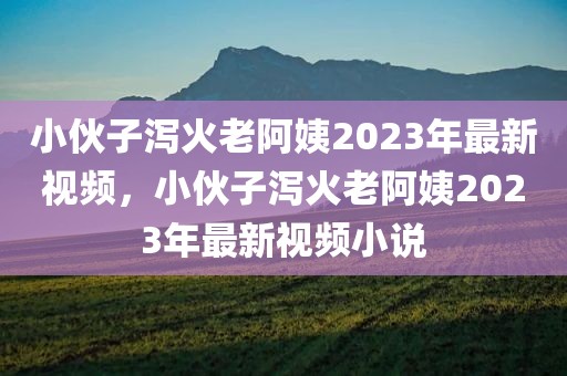 小伙子泻火老阿姨2023年最新视频，小伙子泻火老阿姨2023年最新视频小说