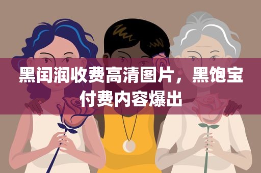 黑闰润收费高清图片，黑饱宝付费内容爆出
