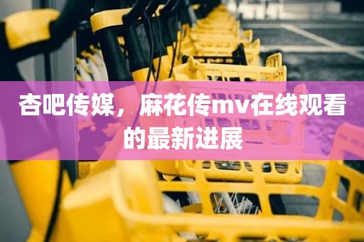 杏吧传媒，麻花传mv在线观看的最新进展