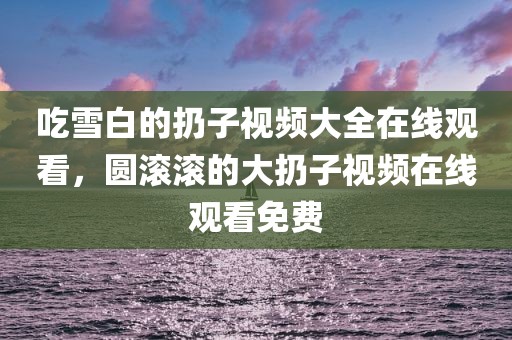 吃雪白的扔子视频大全在线观看，圆滚滚的大扔子视频在线观看免费