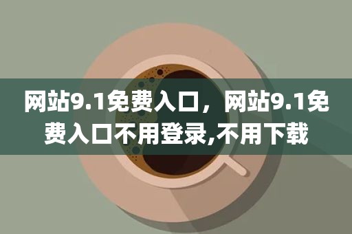网站9.1免费入口，网站9.1免费入口不用登录,不用下载