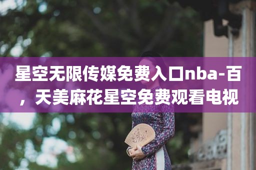 星空无限传媒免费入口nba-百，天美麻花星空免费观看电视