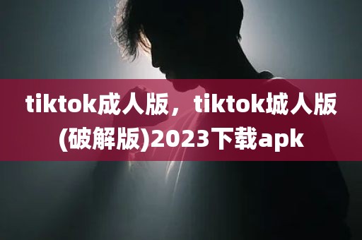 tiktok成人版，tiktok城人版(破解版)2023下载apk