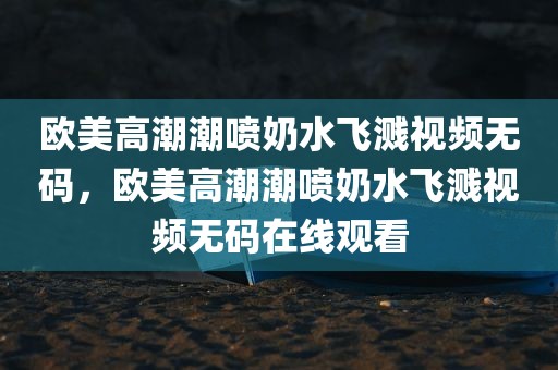 欧美高潮潮喷奶水飞溅视频无码，欧美高潮潮喷奶水飞溅视频无码在线观看